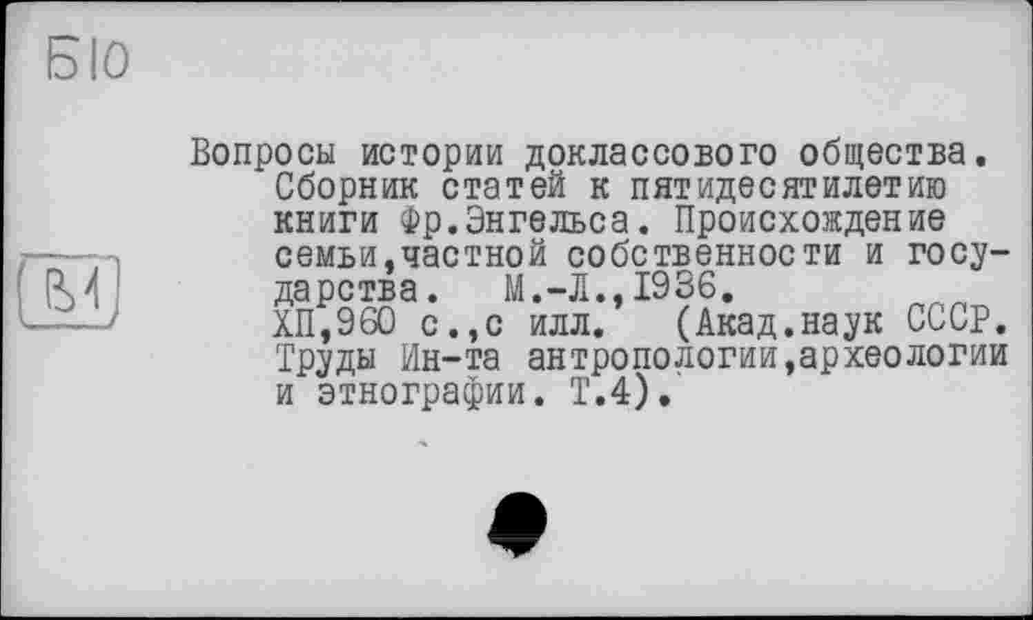 ﻿Б10

Вопросы истории доклассового общества.
Сборник статей к пятидесятилетию книги Фр.Энгельса. Происхождение семьи.частной собственности и государства. М.-Л.,1936.
ХП,960 с.,с илл. (Акад.наук СССР. Труды Ин-та антропологий,археологии и этнографии. Т.4).